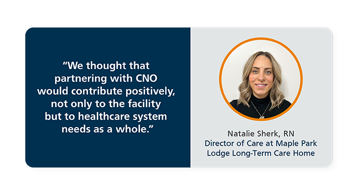 We thought that partnering with CNO would contribute postitively, not only to the facility but to healthcare system needs as a whole. - Natalie Shrek, RN, Director of Care at Maple Park Lodge Long-Term Care Home